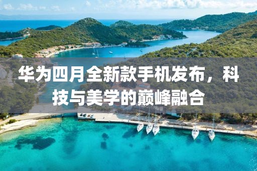 华为四月全新款手机发布，科技与美学的巅峰融合