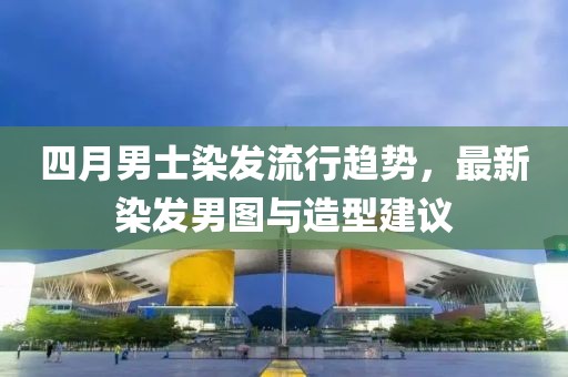 四月男士染发流行趋势，最新染发男图与造型建议