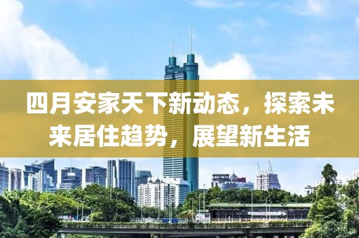 四月安家天下新动态，探索未来居住趋势，展望新生活
