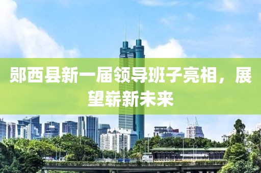 郧西县新一届领导班子亮相，展望崭新未来