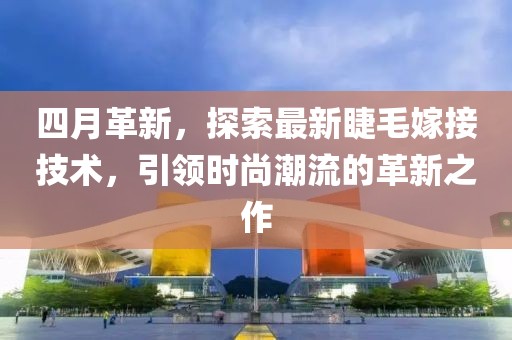 四月革新，探索最新睫毛嫁接技术，引领时尚潮流的革新之作