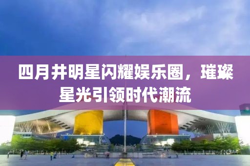 四月井明星闪耀娱乐圈，璀璨星光引领时代潮流