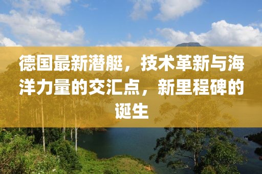 德国最新潜艇，技术革新与海洋力量的交汇点，新里程碑的诞生