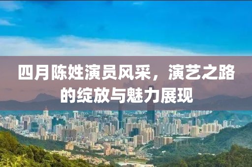 四月陈姓演员风采，演艺之路的绽放与魅力展现