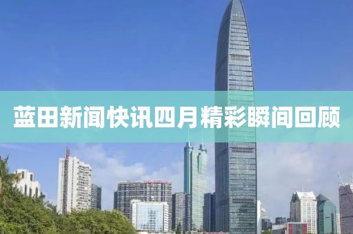 蓝田新闻快讯四月精彩瞬间回顾