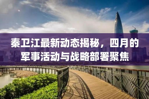 秦卫江最新动态揭秘，四月的军事活动与战略部署聚焦