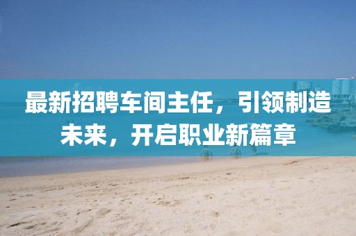 最新招聘车间主任，引领制造未来，开启职业新篇章