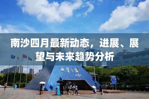 南沙四月最新动态，进展、展望与未来趋势分析
