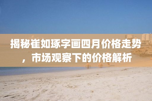 揭秘崔如琢字画四月价格走势，市场观察下的价格解析