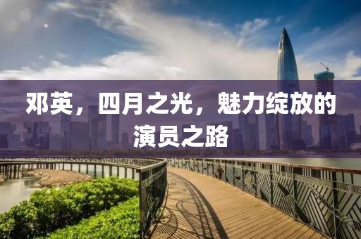 邓英，四月之光，魅力绽放的演员之路