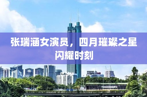 张瑞涵女演员，四月璀璨之星闪耀时刻