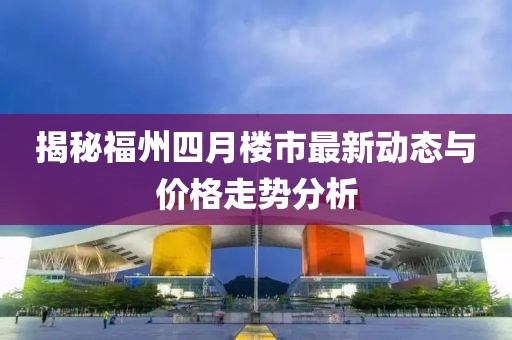 揭秘福州四月楼市最新动态与价格走势分析
