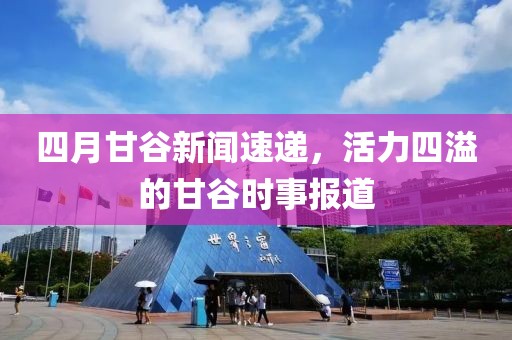 四月甘谷新闻速递，活力四溢的甘谷时事报道