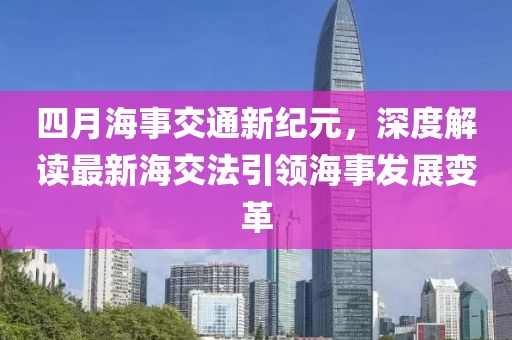 四月海事交通新纪元，深度解读最新海交法引领海事发展变革