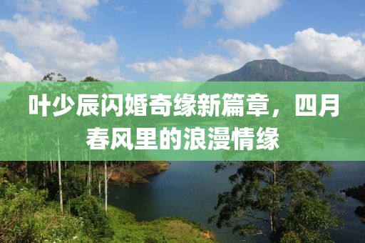 叶少辰闪婚奇缘新篇章，四月春风里的浪漫情缘