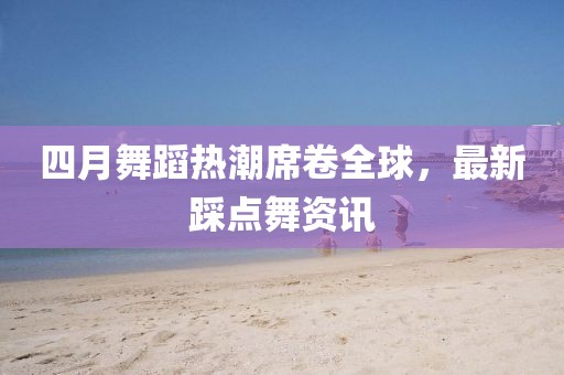 四月舞蹈热潮席卷全球，最新踩点舞资讯