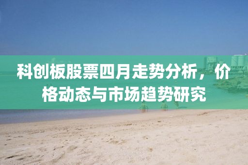 科创板股票四月走势分析，价格动态与市场趋势研究