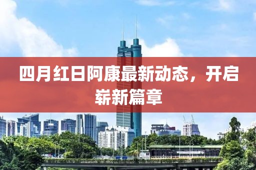 四月红日阿康最新动态，开启崭新篇章