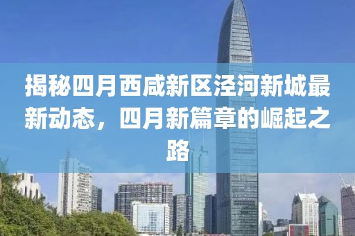 揭秘四月西咸新区泾河新城最新动态，四月新篇章的崛起之路