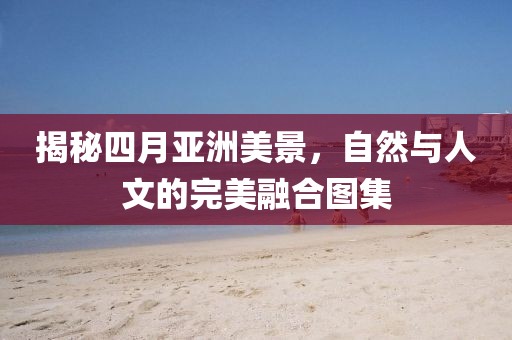 揭秘四月亚洲美景，自然与人文的完美融合图集