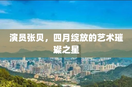 演员张贝，四月绽放的艺术璀璨之星