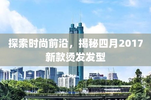 探索时尚前沿，揭秘四月2017新款烫发发型