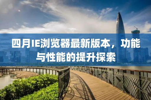 四月IE浏览器最新版本，功能与性能的提升探索