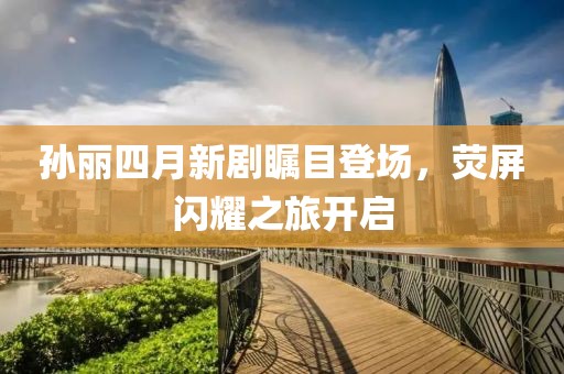 孙丽四月新剧瞩目登场，荧屏闪耀之旅开启