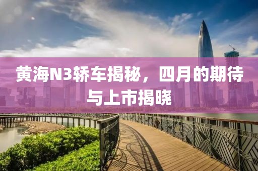 黄海N3轿车揭秘，四月的期待与上市揭晓