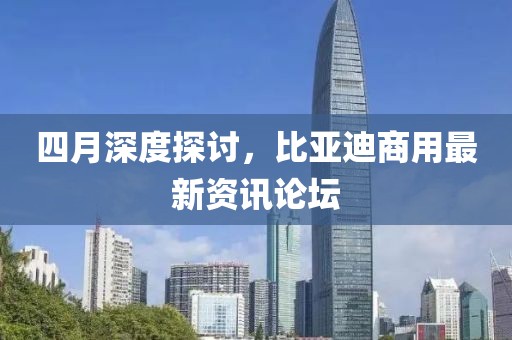 四月深度探讨，比亚迪商用最新资讯论坛