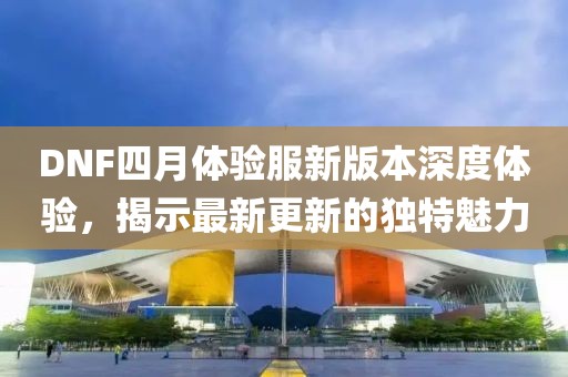 DNF四月体验服新版本深度体验，揭示最新更新的独特魅力