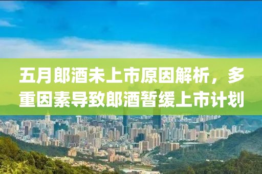 五月郎酒未上市原因解析，多重因素导致郎酒暂缓上市计划