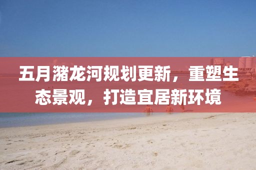 五月潴龙河规划更新，重塑生态景观，打造宜居新环境