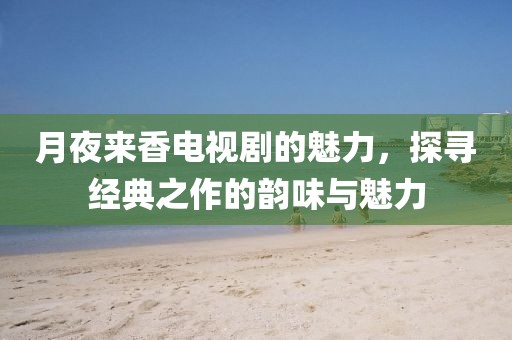 月夜来香电视剧的魅力，探寻经典之作的韵味与魅力