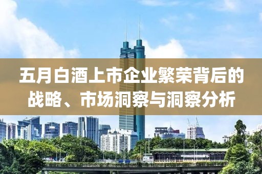五月白酒上市企业繁荣背后的战略、市场洞察与洞察分析