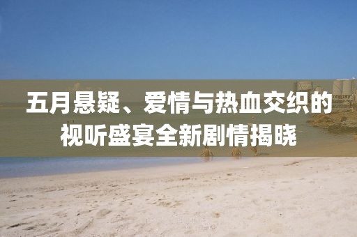 五月悬疑、爱情与热血交织的视听盛宴全新剧情揭晓