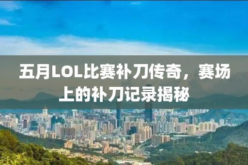 五月LOL比赛补刀传奇，赛场上的补刀记录揭秘