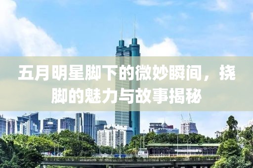 五月明星脚下的微妙瞬间，挠脚的魅力与故事揭秘
