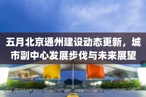 五月北京通州建设动态更新，城市副中心发展步伐与未来展望