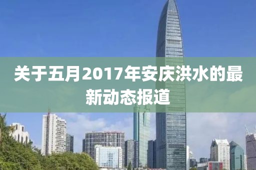 关于五月2017年安庆洪水的最新动态报道