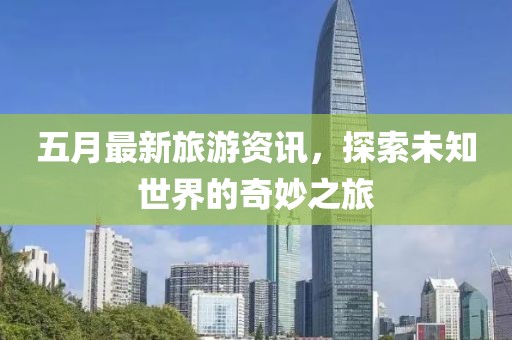 五月最新旅游资讯，探索未知世界的奇妙之旅