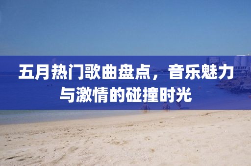 五月热门歌曲盘点，音乐魅力与激情的碰撞时光
