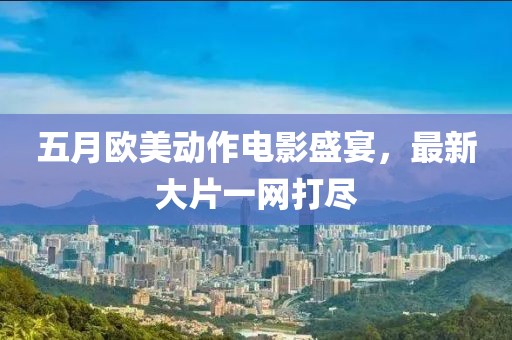 五月欧美动作电影盛宴，最新大片一网打尽