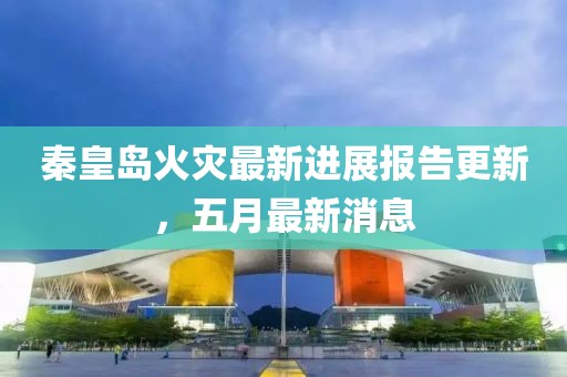 秦皇岛火灾最新进展报告更新，五月最新消息