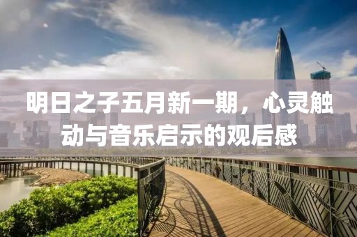 明日之子五月新一期，心灵触动与音乐启示的观后感