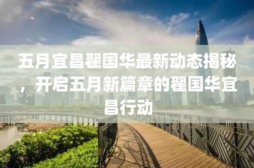 五月宜昌翟国华最新动态揭秘，开启五月新篇章的翟国华宜昌行动