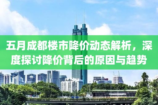 五月成都楼市降价动态解析，深度探讨降价背后的原因与趋势