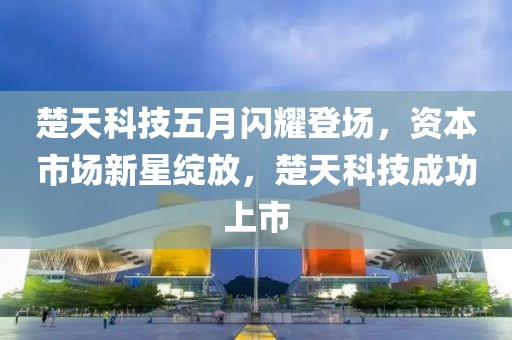 楚天科技五月闪耀登场，资本市场新星绽放，楚天科技成功上市