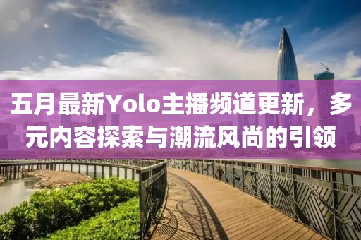 五月最新Yolo主播频道更新，多元内容探索与潮流风尚的引领