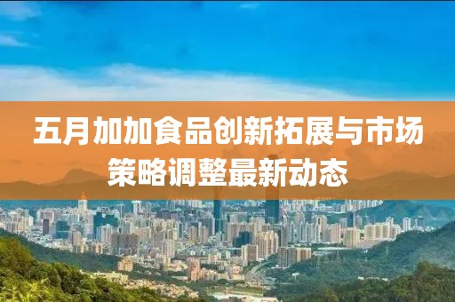 五月加加食品创新拓展与市场策略调整最新动态